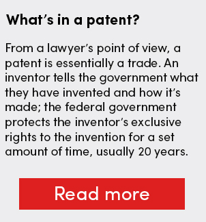 What’s in a patent? From a lawyer’s point of view, a patent is essentially a trade. An inventor tells the government what they have invented and how it’s made; the federal government protects the inventor’s exclusive rights to the invention for a set amount of time, usually 20 years.